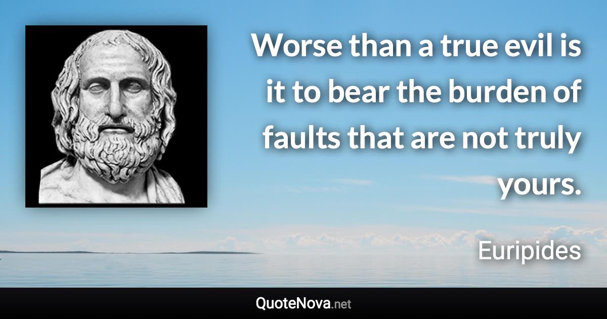 Worse than a true evil is it to bear the burden of faults that are not truly yours. - Euripides quote