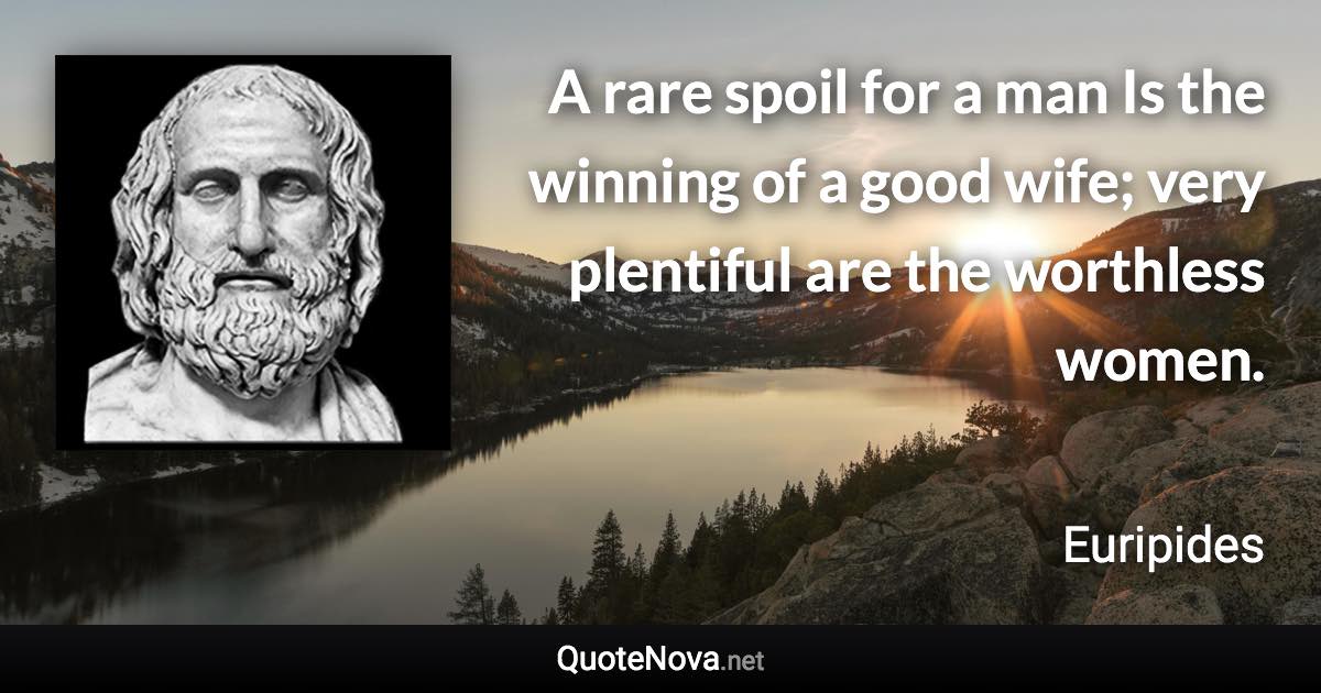 A rare spoil for a man Is the winning of a good wife; very plentiful are the worthless women. - Euripides quote