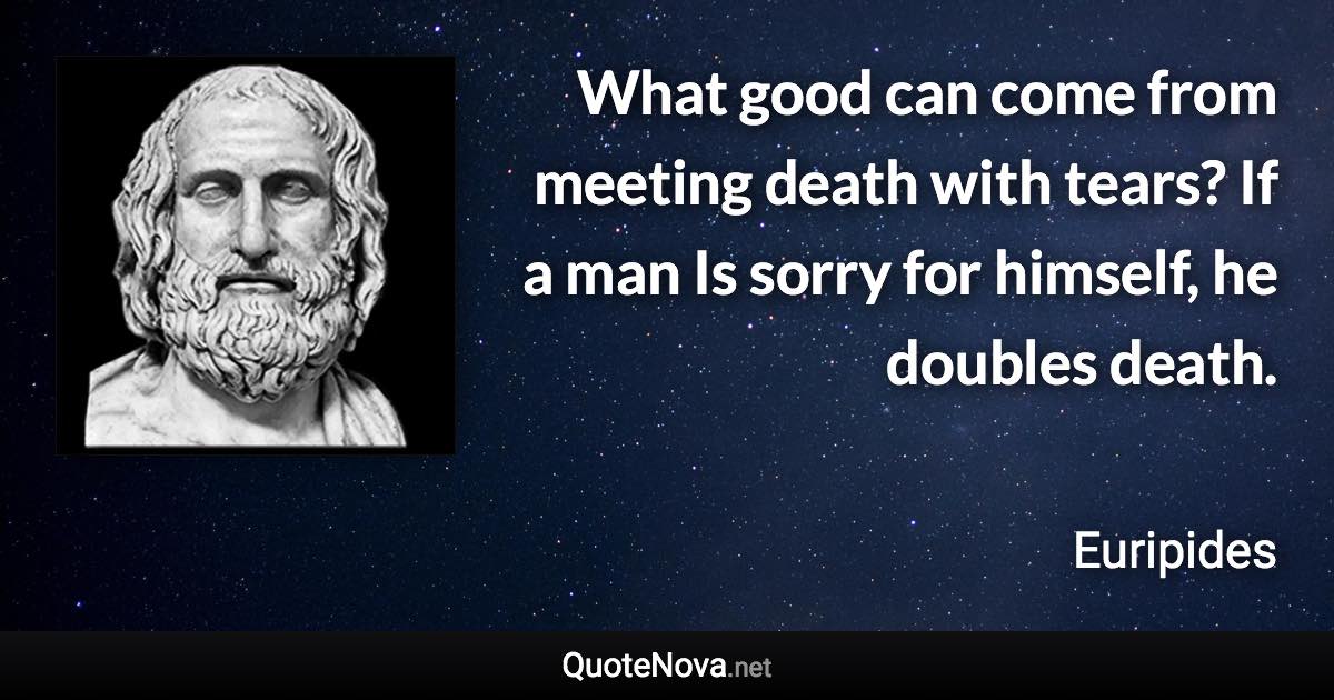 What good can come from meeting death with tears? If a man Is sorry for himself, he doubles death. - Euripides quote