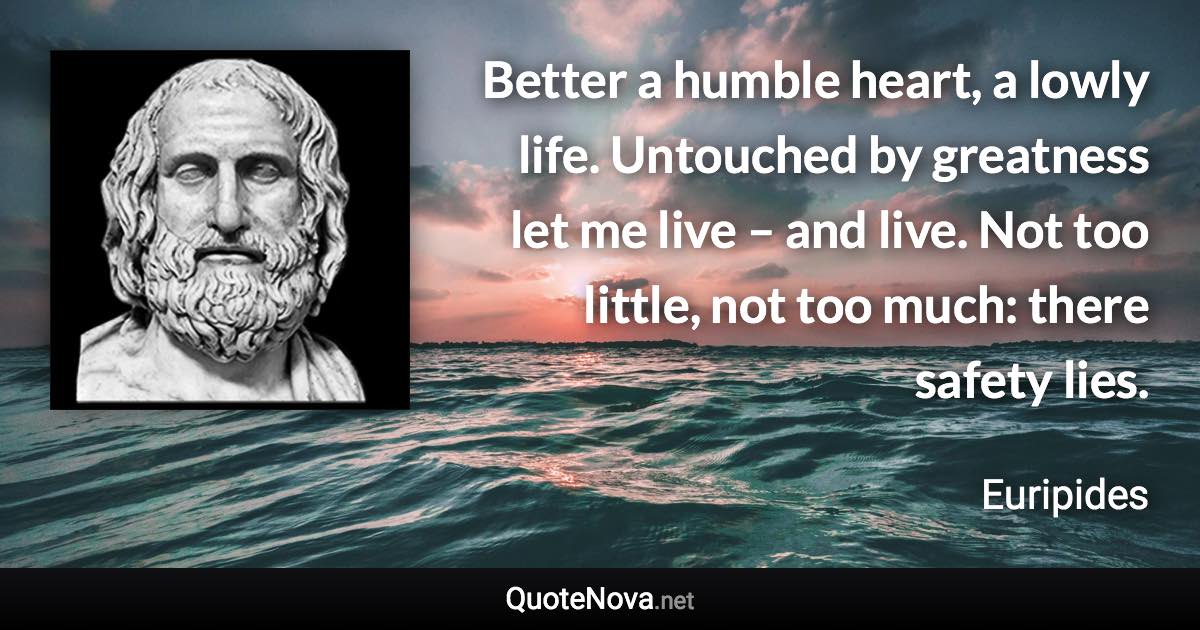 Better a humble heart, a lowly life. Untouched by greatness let me live – and live. Not too little, not too much: there safety lies. - Euripides quote