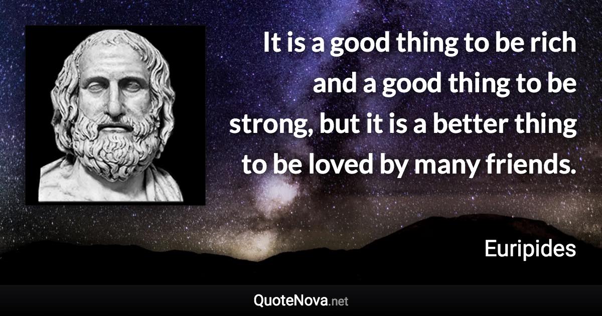 It is a good thing to be rich and a good thing to be strong, but it is a better thing to be loved by many friends. - Euripides quote