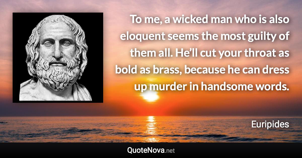 To me, a wicked man who is also eloquent seems the most guilty of them all. He’ll cut your throat as bold as brass, because he can dress up murder in handsome words. - Euripides quote