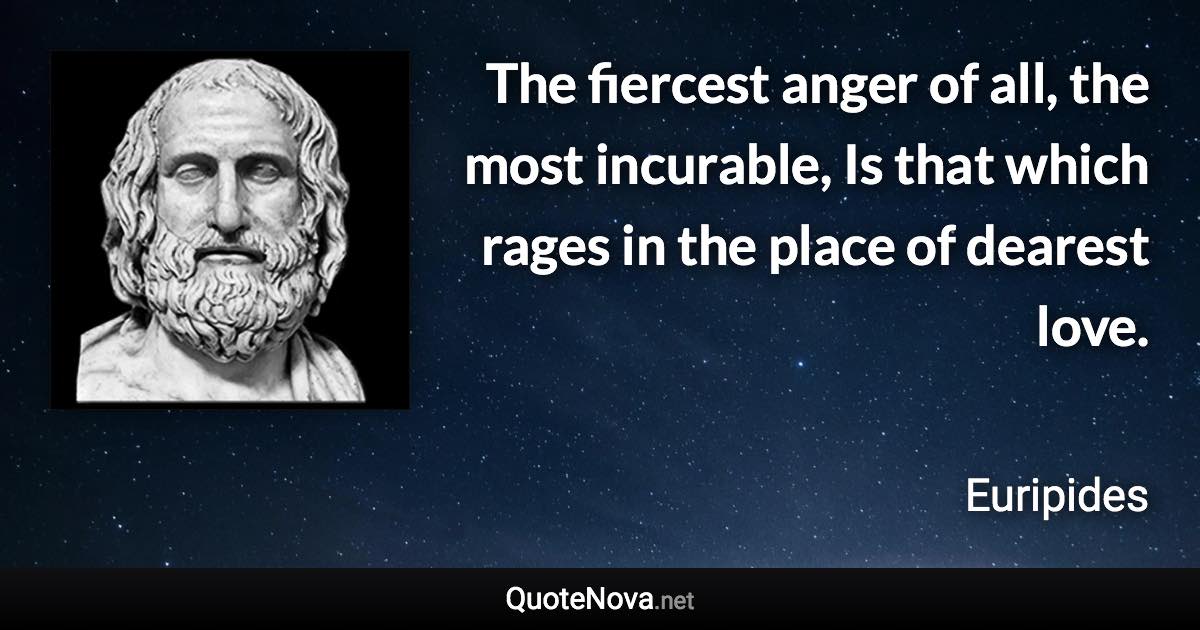 The fiercest anger of all, the most incurable, Is that which rages in the place of dearest love. - Euripides quote