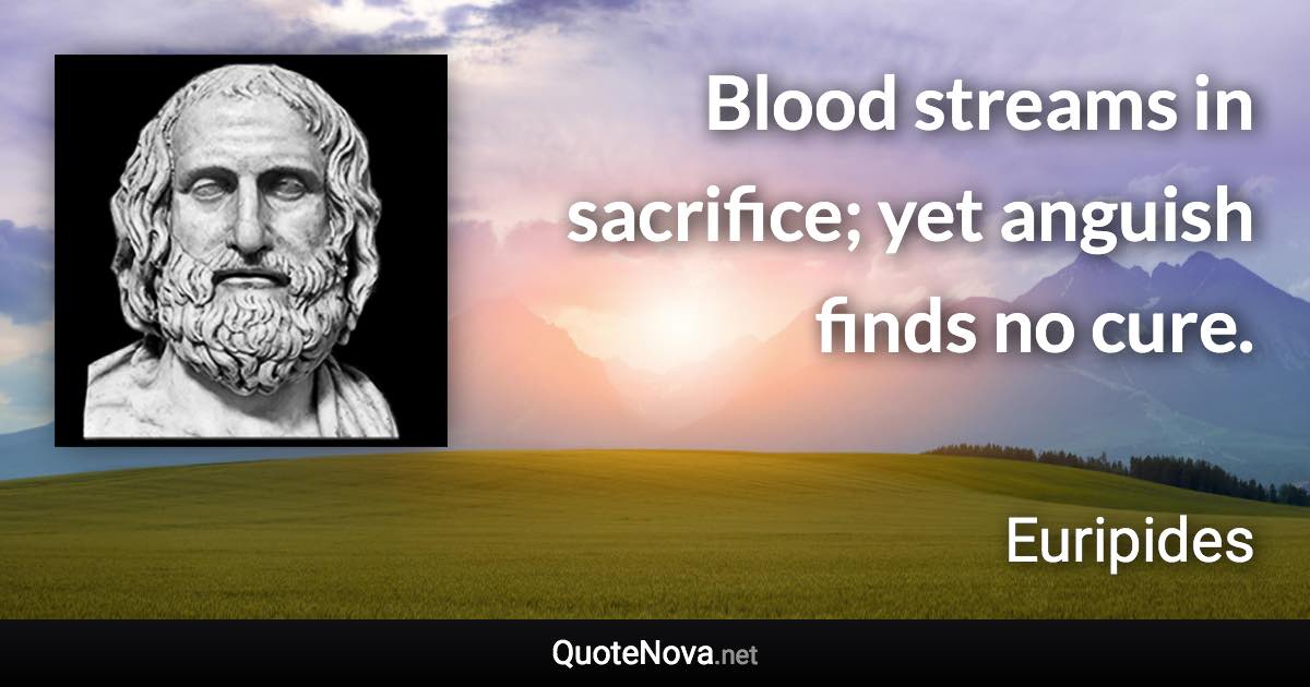 Blood streams in sacrifice; yet anguish finds no cure. - Euripides quote