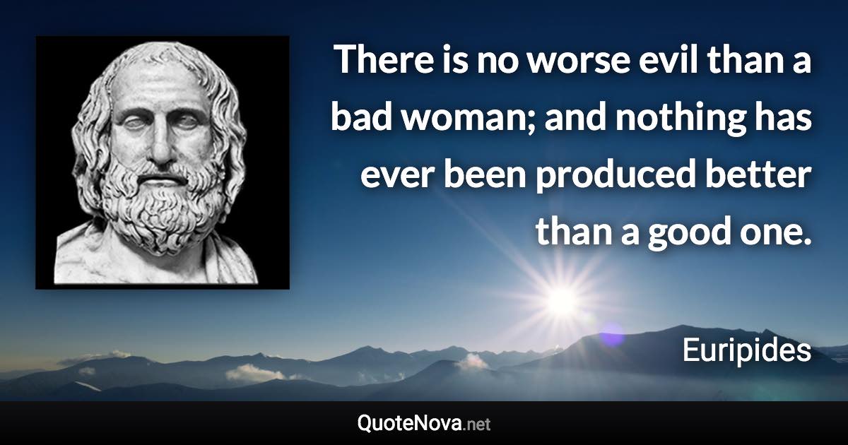 There is no worse evil than a bad woman; and nothing has ever been produced better than a good one. - Euripides quote