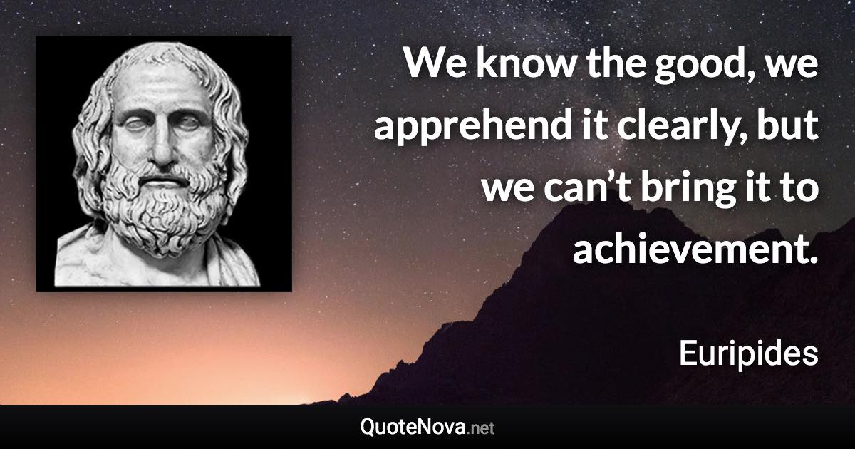 We know the good, we apprehend it clearly, but we can’t bring it to achievement. - Euripides quote