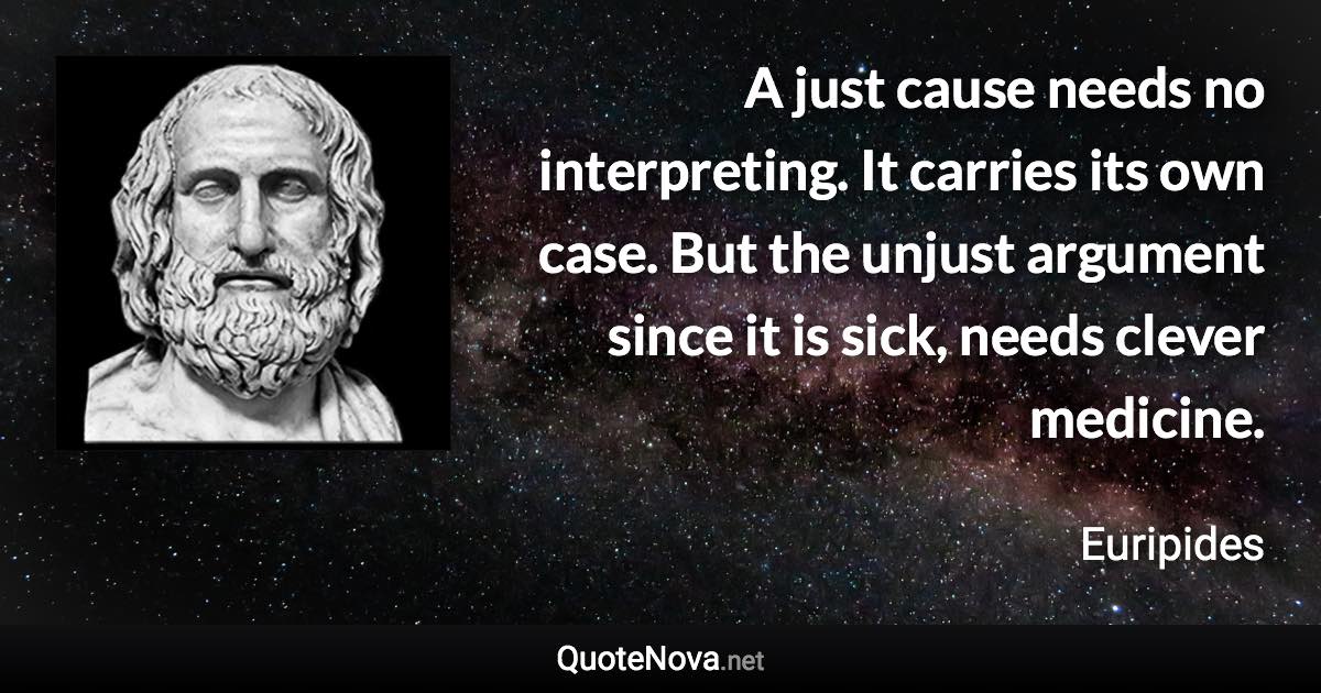 A just cause needs no interpreting. It carries its own case. But the unjust argument since it is sick, needs clever medicine. - Euripides quote