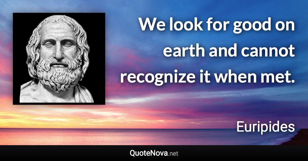 We look for good on earth and cannot recognize it when met. - Euripides quote