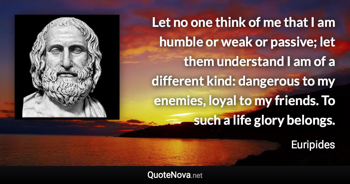 Let no one think of me that I am humble or weak or passive; let them understand I am of a different kind: dangerous to my enemies, loyal to my friends. To such a life glory belongs. - Euripides quote