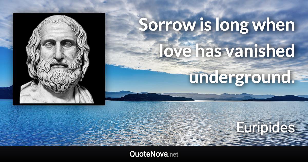 Sorrow is long when love has vanished underground. - Euripides quote