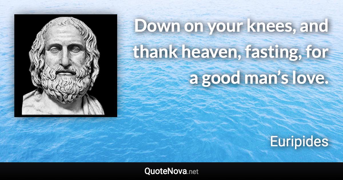 Down on your knees, and thank heaven, fasting, for a good man’s love. - Euripides quote