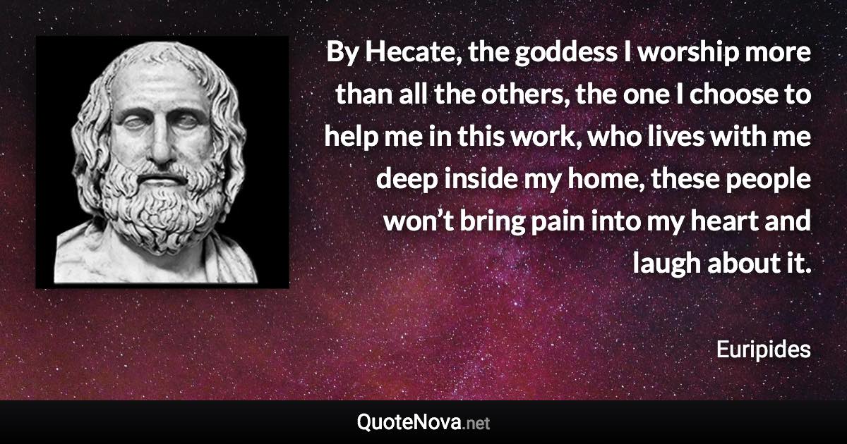 By Hecate, the goddess I worship more than all the others, the one I choose to help me in this work, who lives with me deep inside my home, these people won’t bring pain into my heart and laugh about it. - Euripides quote