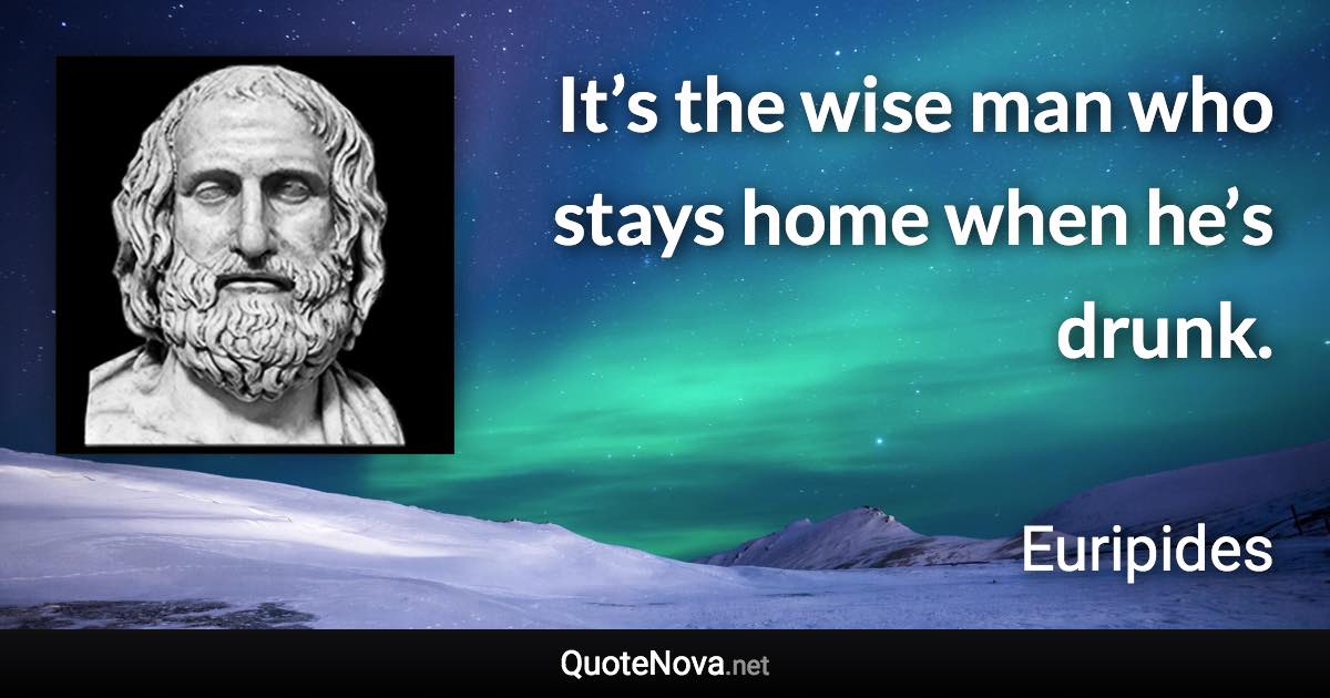 It’s the wise man who stays home when he’s drunk. - Euripides quote