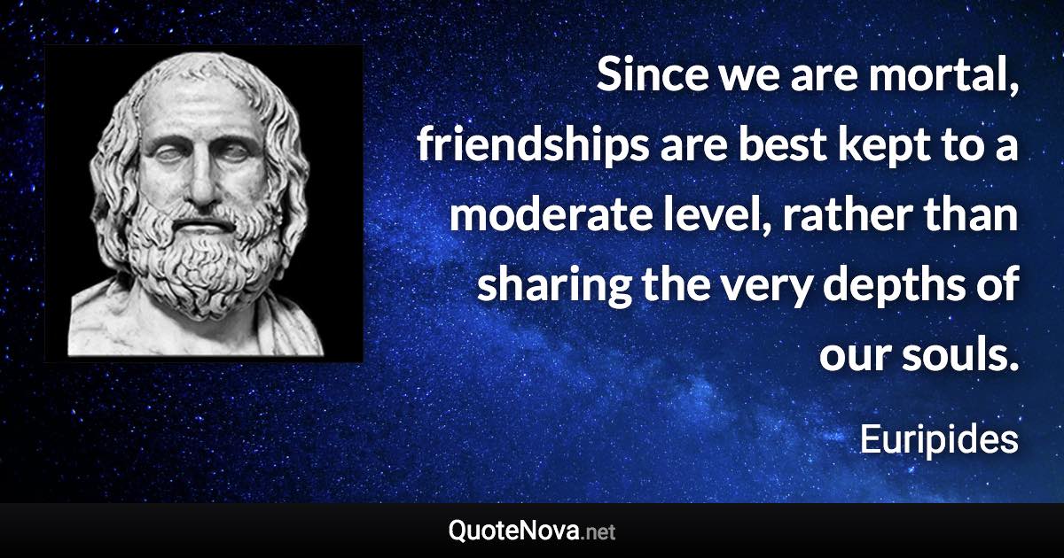 Since we are mortal, friendships are best kept to a moderate level, rather than sharing the very depths of our souls. - Euripides quote