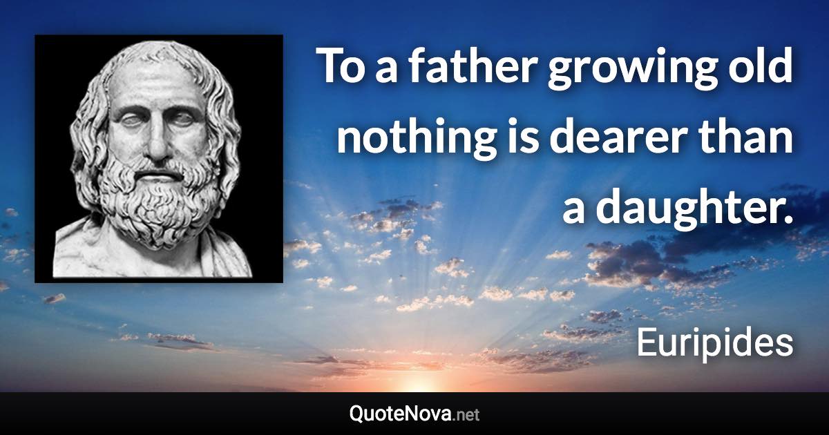 To a father growing old nothing is dearer than a daughter. - Euripides quote