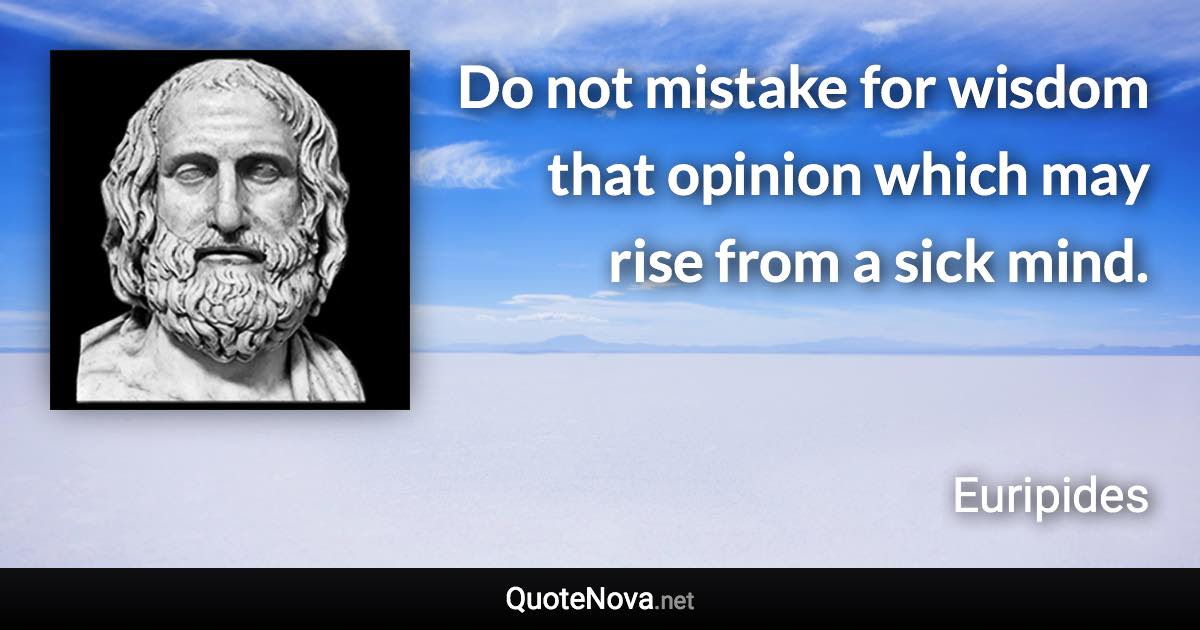 Do not mistake for wisdom that opinion which may rise from a sick mind. - Euripides quote