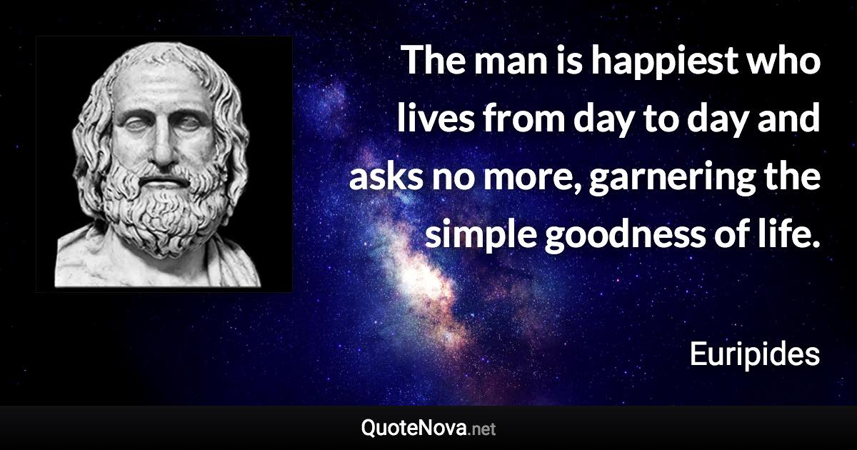 The man is happiest who lives from day to day and asks no more, garnering the simple goodness of life. - Euripides quote