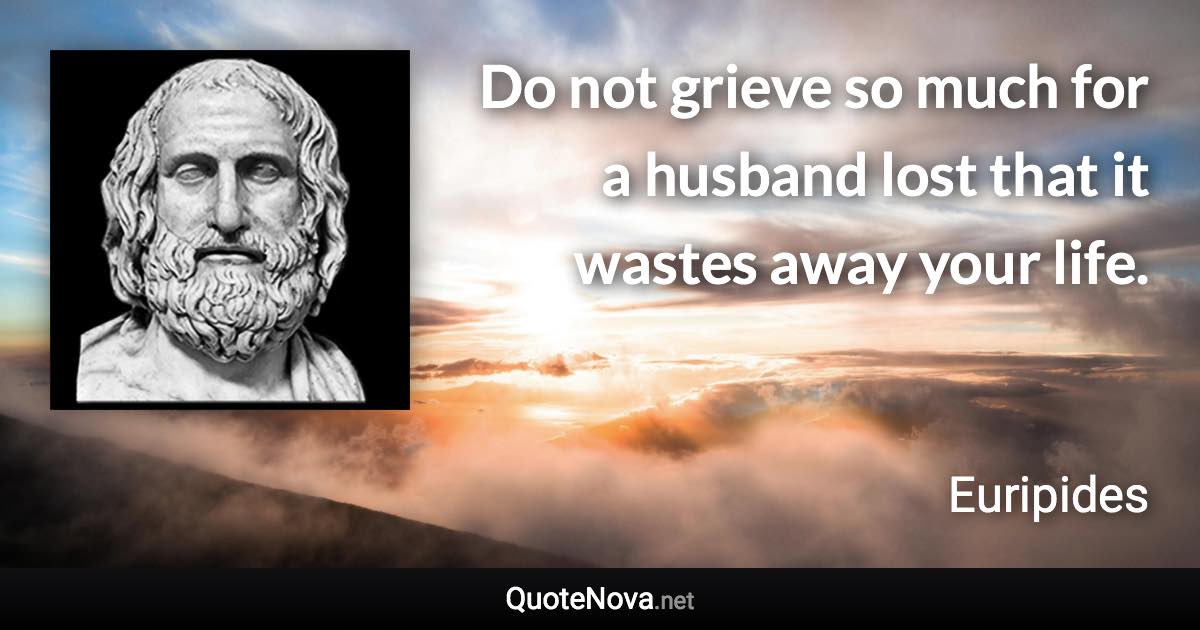 Do not grieve so much for a husband lost that it wastes away your life. - Euripides quote