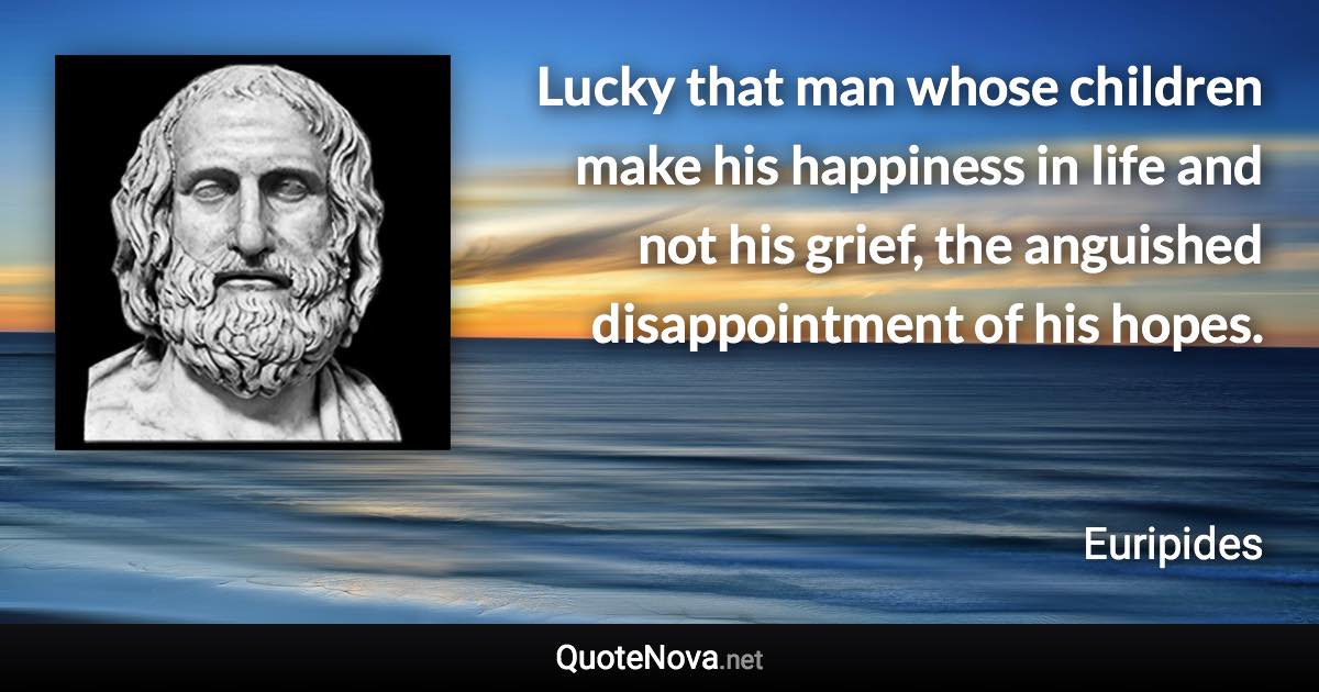 Lucky that man whose children make his happiness in life and not his grief, the anguished disappointment of his hopes. - Euripides quote