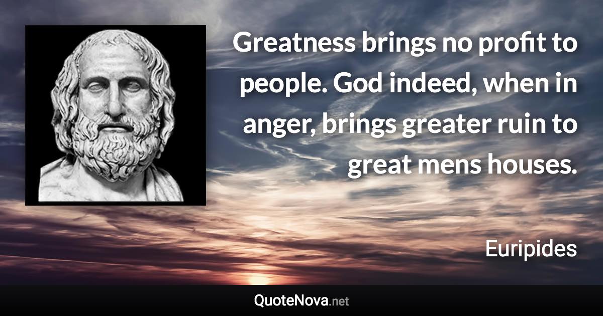 Greatness brings no profit to people. God indeed, when in anger, brings greater ruin to great mens houses. - Euripides quote