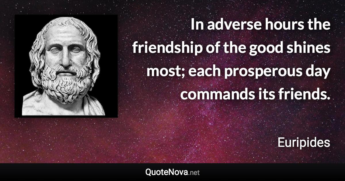 In adverse hours the friendship of the good shines most; each prosperous day commands its friends. - Euripides quote