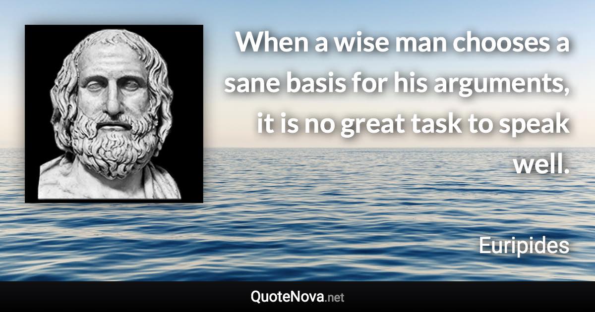 When a wise man chooses a sane basis for his arguments, it is no great task to speak well. - Euripides quote