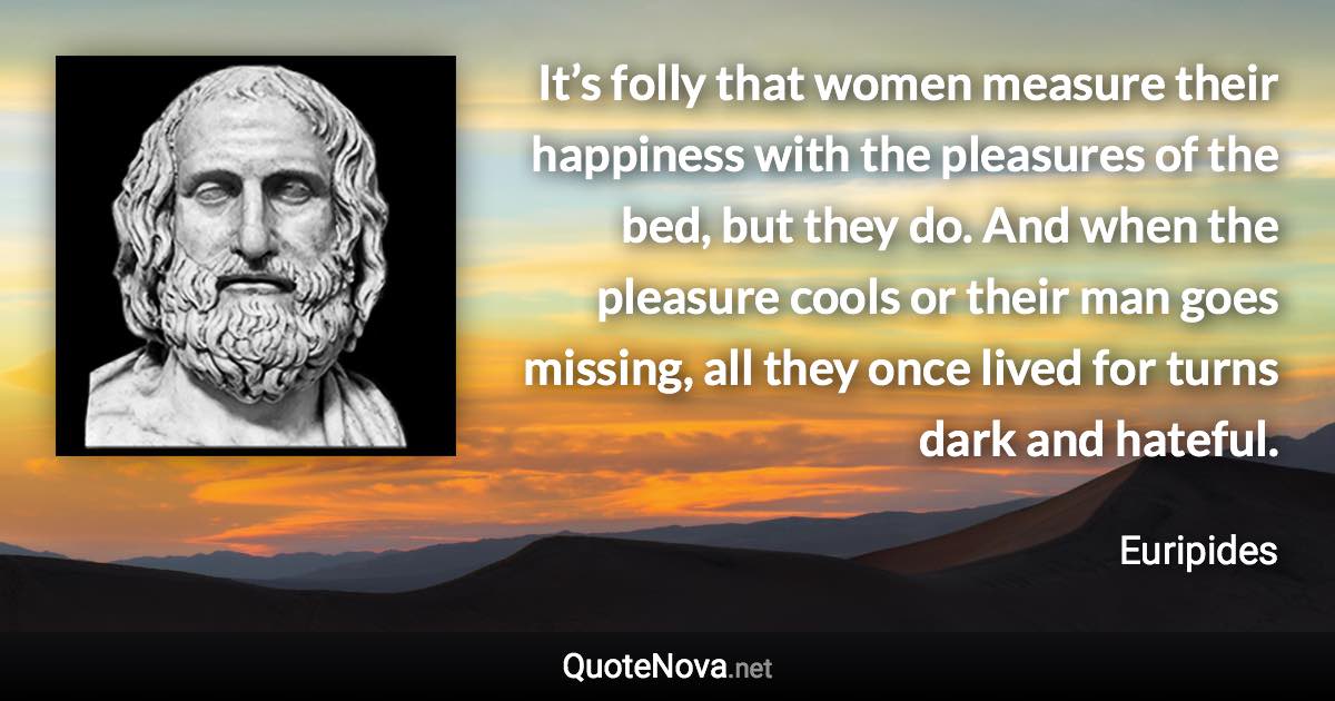 It’s folly that women measure their happiness with the pleasures of the bed, but they do. And when the pleasure cools or their man goes missing, all they once lived for turns dark and hateful. - Euripides quote