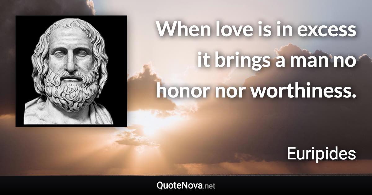 When love is in excess it brings a man no honor nor worthiness. - Euripides quote