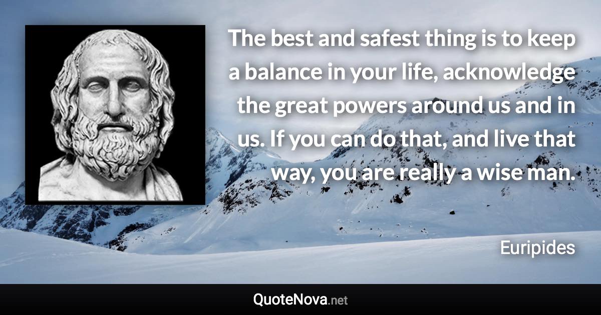 The best and safest thing is to keep a balance in your life, acknowledge the great powers around us and in us. If you can do that, and live that way, you are really a wise man. - Euripides quote