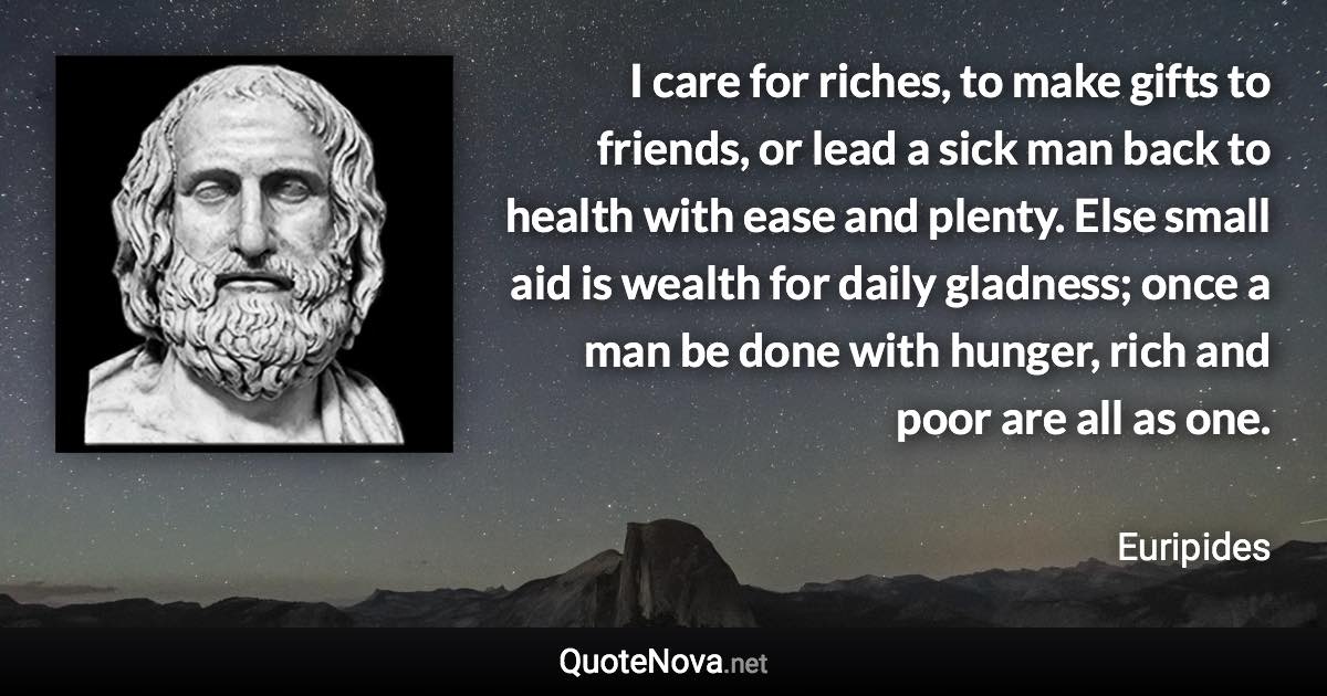 I care for riches, to make gifts to friends, or lead a sick man back to health with ease and plenty. Else small aid is wealth for daily gladness; once a man be done with hunger, rich and poor are all as one. - Euripides quote