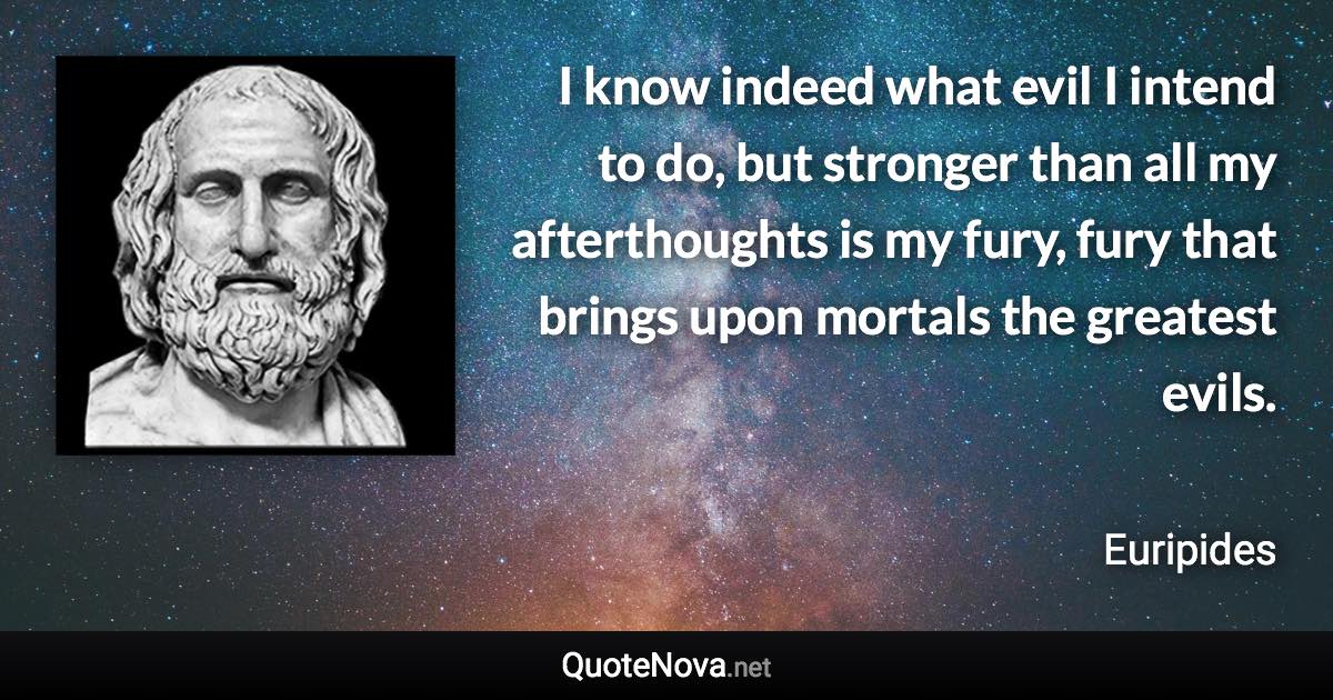 I know indeed what evil I intend to do, but stronger than all my afterthoughts is my fury, fury that brings upon mortals the greatest evils. - Euripides quote