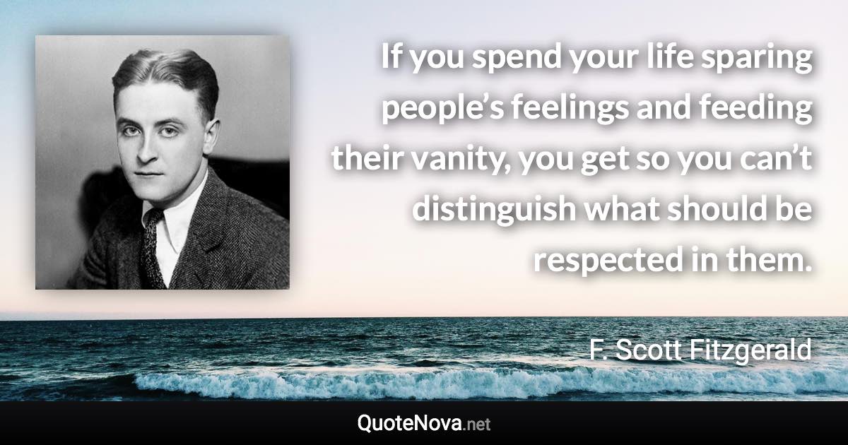 If you spend your life sparing people’s feelings and feeding their vanity, you get so you can’t distinguish what should be respected in them. - F. Scott Fitzgerald quote