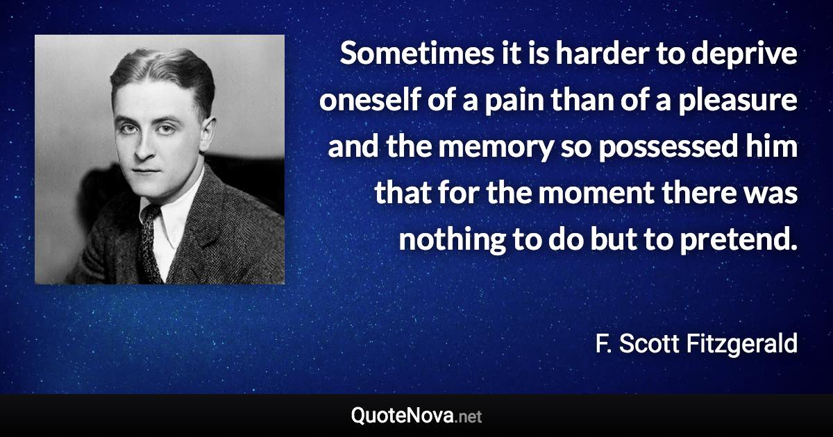 Sometimes it is harder to deprive oneself of a pain than of a pleasure and the memory so possessed him that for the moment there was nothing to do but to pretend. - F. Scott Fitzgerald quote