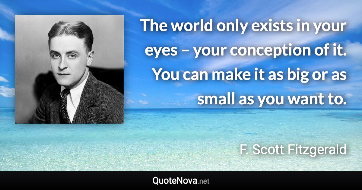 The world only exists in your eyes – your conception of it. You can make it as big or as small as you want to. - F. Scott Fitzgerald quote