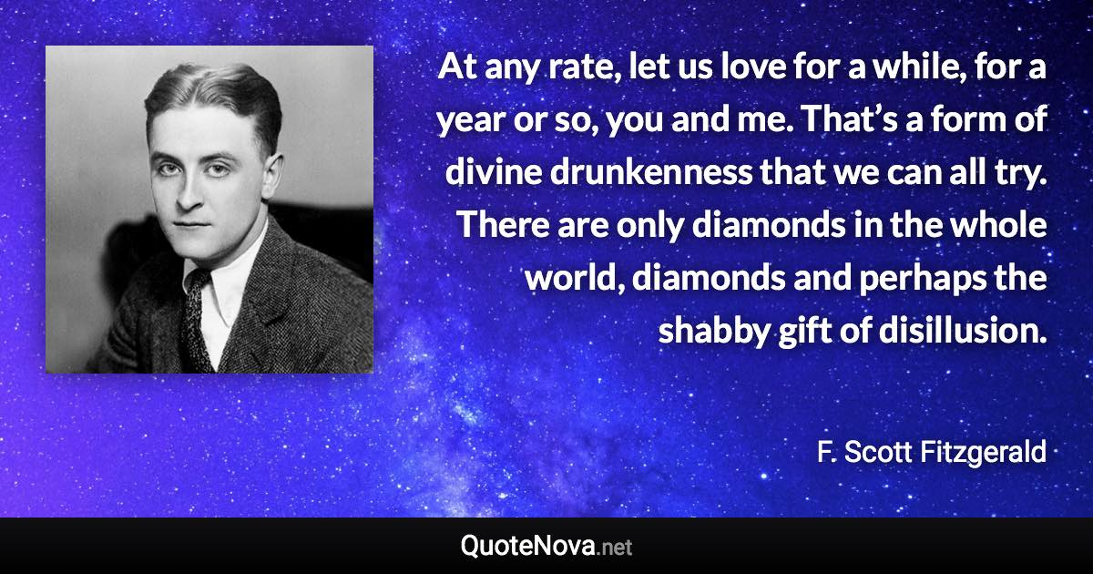 At any rate, let us love for a while, for a year or so, you and me. That’s a form of divine drunkenness that we can all try. There are only diamonds in the whole world, diamonds and perhaps the shabby gift of disillusion. - F. Scott Fitzgerald quote