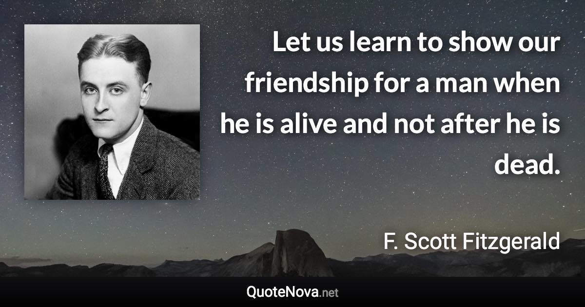 Let us learn to show our friendship for a man when he is alive and not after he is dead. - F. Scott Fitzgerald quote