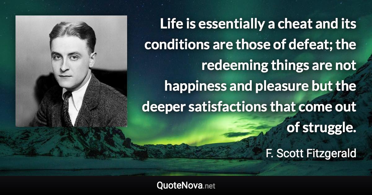 Life is essentially a cheat and its conditions are those of defeat; the redeeming things are not happiness and pleasure but the deeper satisfactions that come out of struggle. - F. Scott Fitzgerald quote