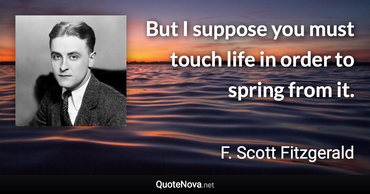 But I suppose you must touch life in order to spring from it. - F. Scott Fitzgerald quote