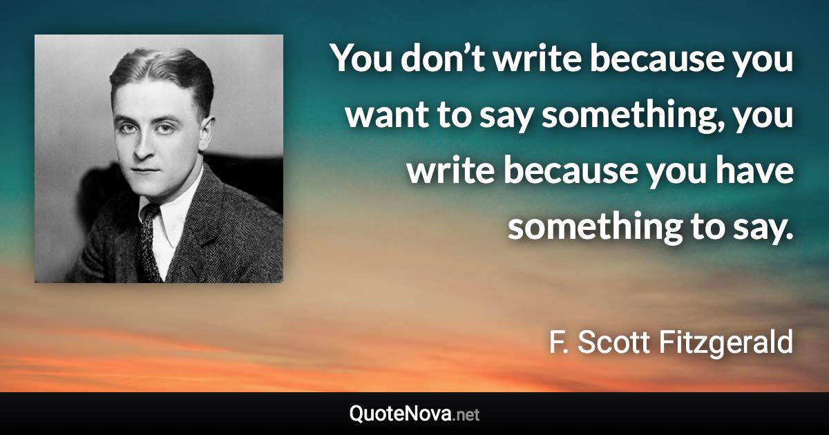 You don’t write because you want to say something, you write because you have something to say. - F. Scott Fitzgerald quote