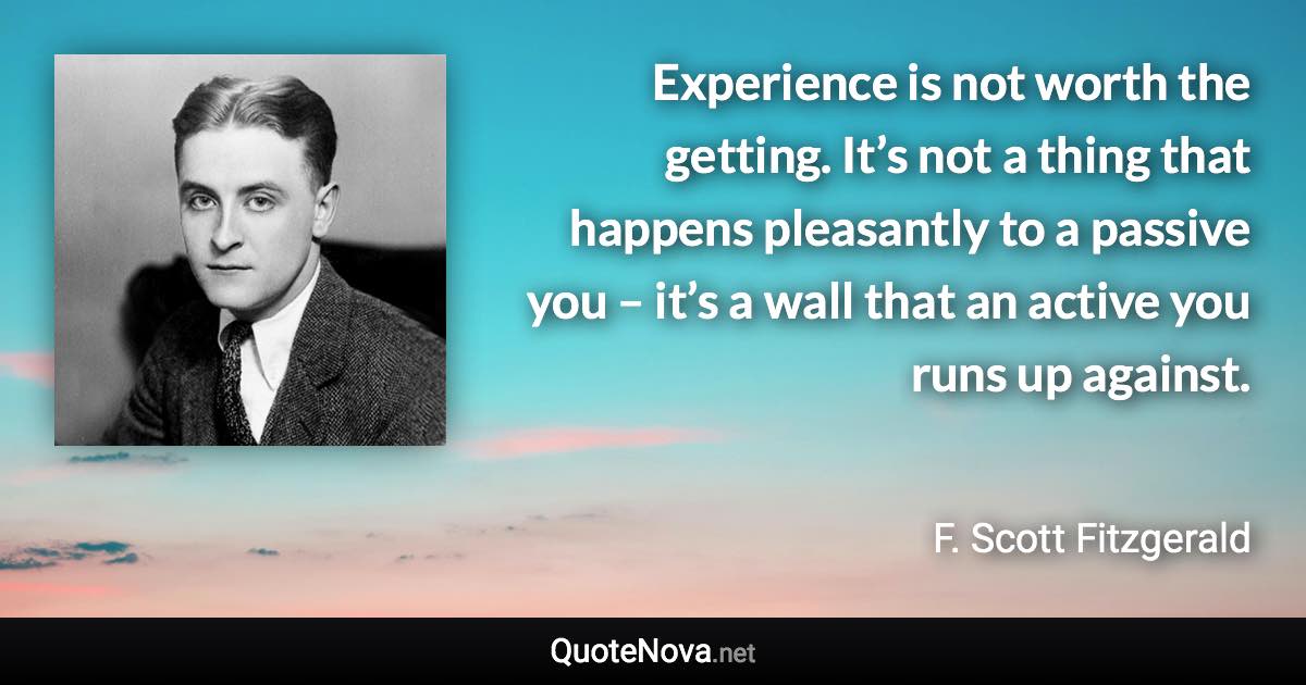 Experience is not worth the getting. It’s not a thing that happens pleasantly to a passive you – it’s a wall that an active you runs up against. - F. Scott Fitzgerald quote