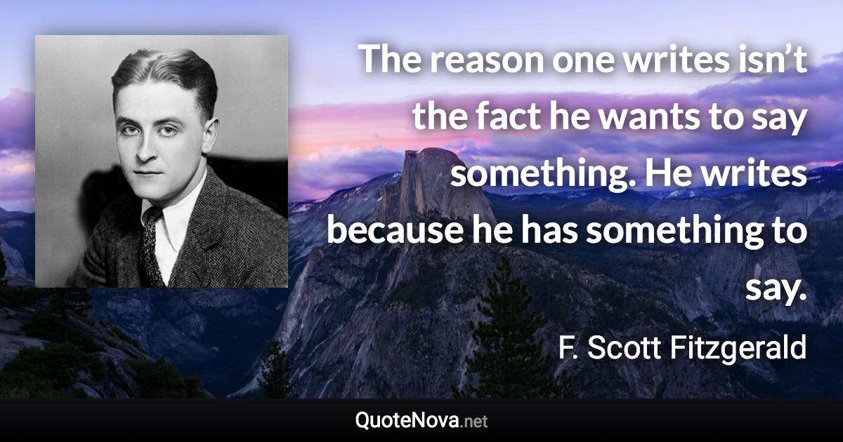 The reason one writes isn’t the fact he wants to say something. He writes because he has something to say. - F. Scott Fitzgerald quote