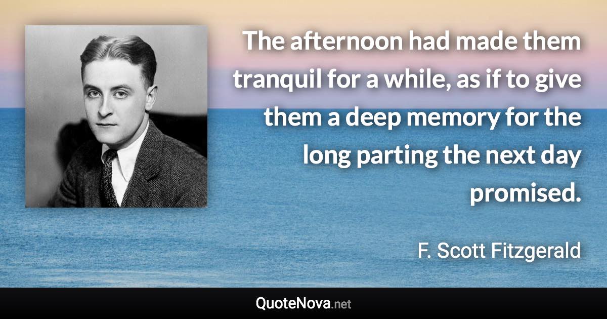 The afternoon had made them tranquil for a while, as if to give them a deep memory for the long parting the next day promised. - F. Scott Fitzgerald quote