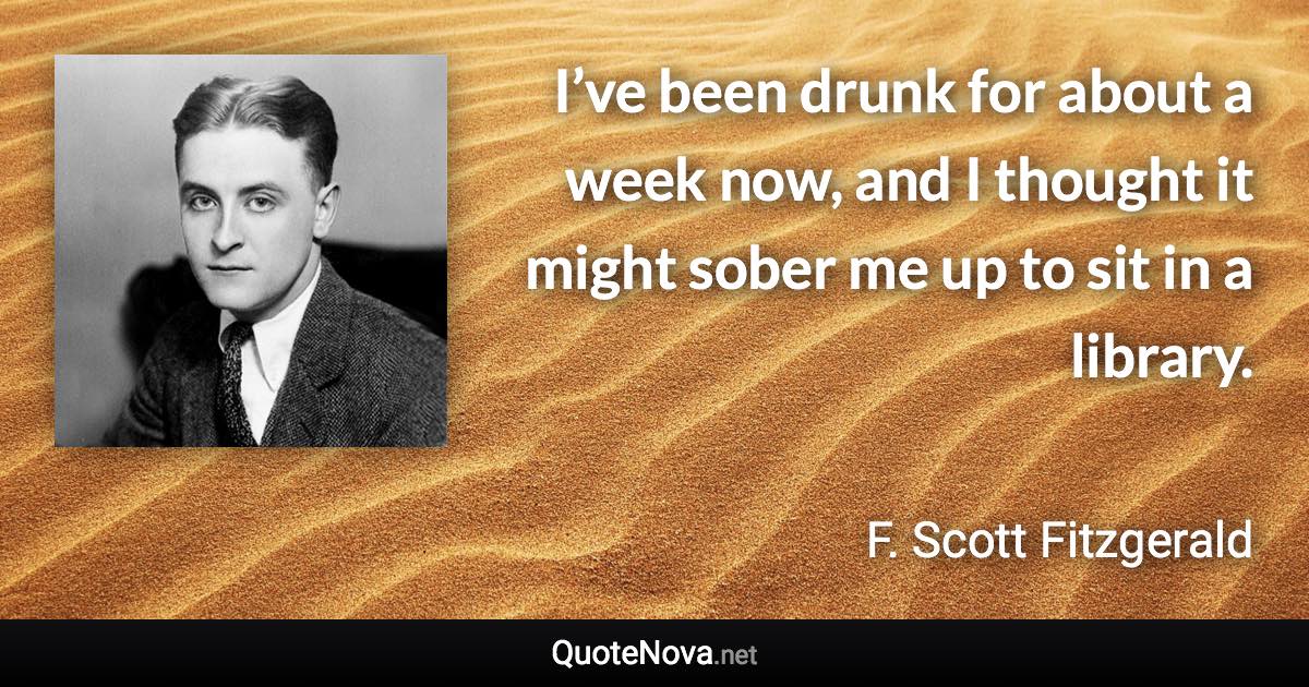 I’ve been drunk for about a week now, and I thought it might sober me up to sit in a library. - F. Scott Fitzgerald quote