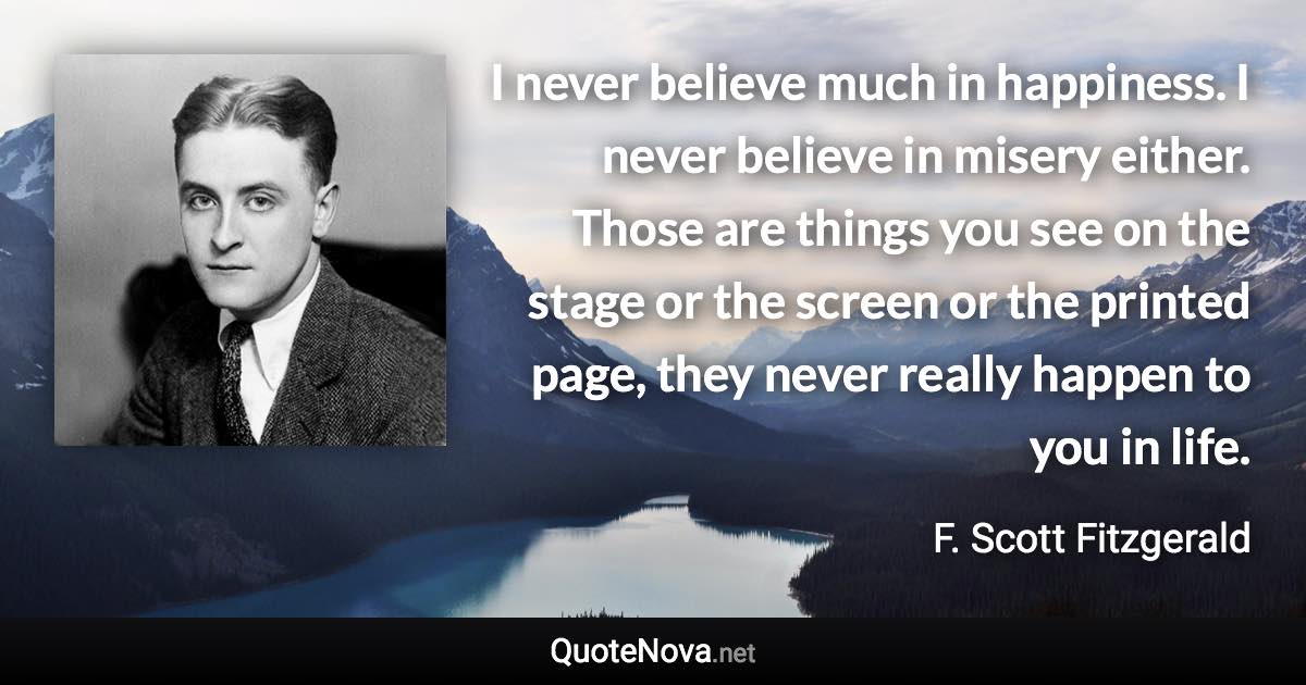 I never believe much in happiness. I never believe in misery either. Those are things you see on the stage or the screen or the printed page, they never really happen to you in life. - F. Scott Fitzgerald quote