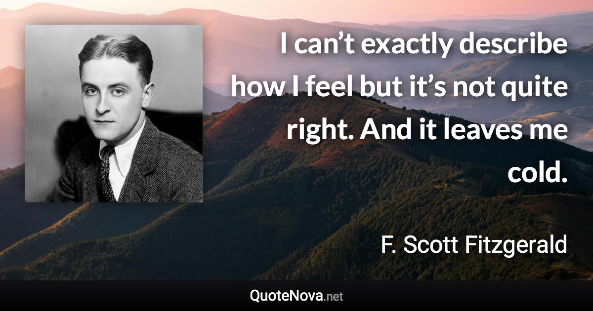 I can’t exactly describe how I feel but it’s not quite right. And it leaves me cold. - F. Scott Fitzgerald quote