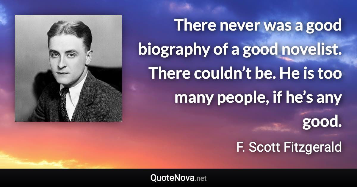 There never was a good biography of a good novelist. There couldn’t be. He is too many people, if he’s any good. - F. Scott Fitzgerald quote