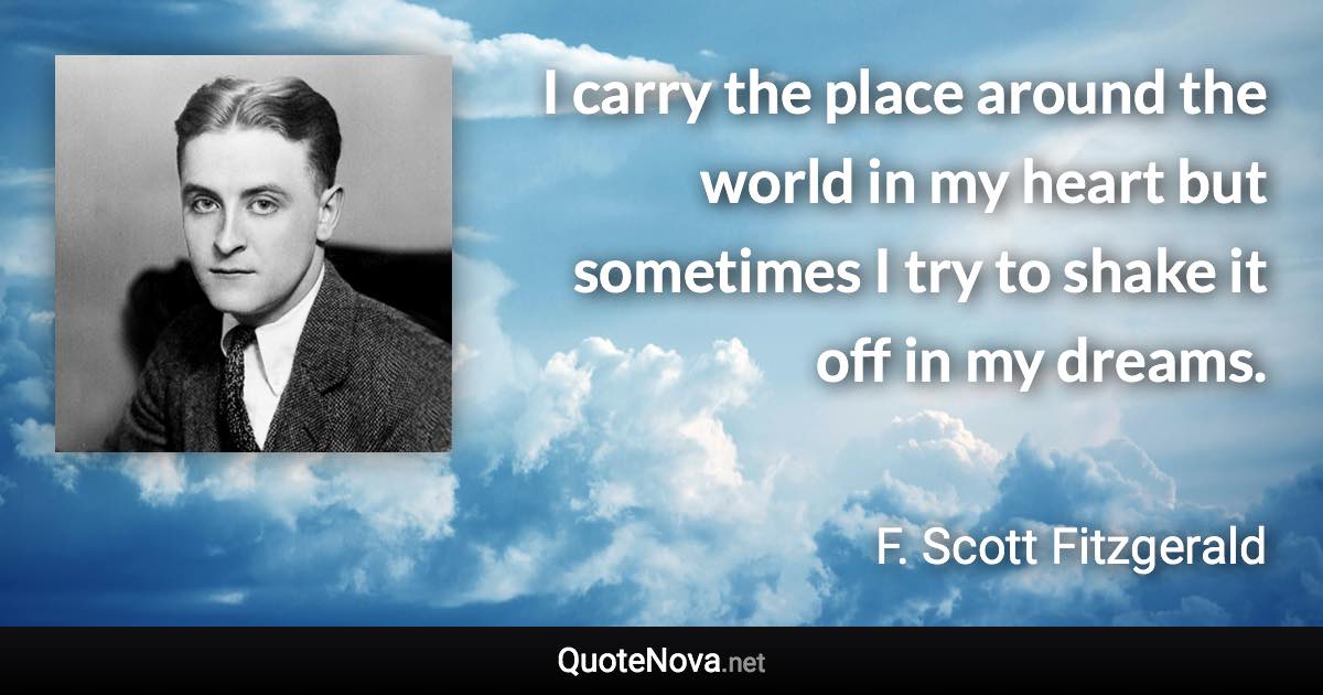 I carry the place around the world in my heart but sometimes I try to shake it off in my dreams. - F. Scott Fitzgerald quote