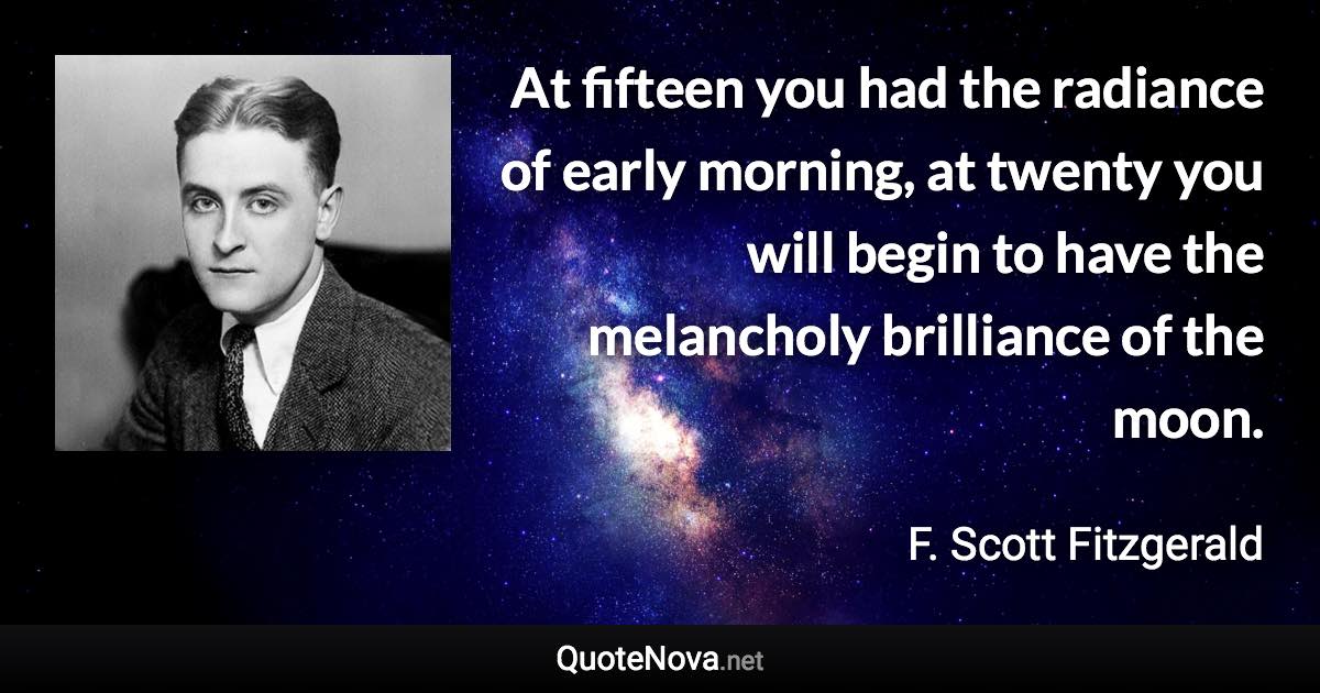 At fifteen you had the radiance of early morning, at twenty you will begin to have the melancholy brilliance of the moon. - F. Scott Fitzgerald quote