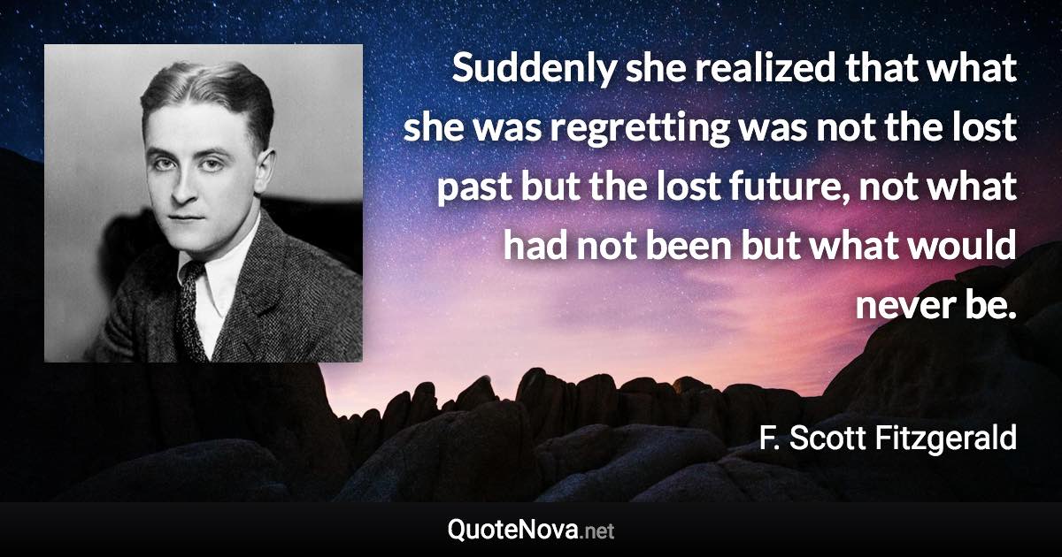 Suddenly she realized that what she was regretting was not the lost past but the lost future, not what had not been but what would never be. - F. Scott Fitzgerald quote