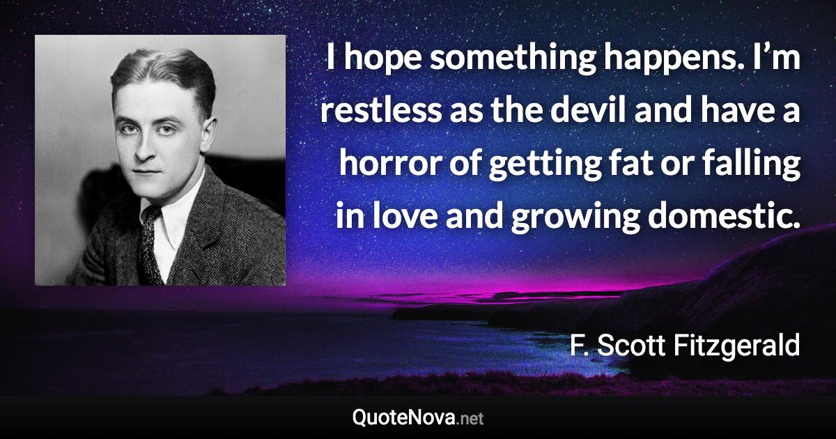 I hope something happens. I’m restless as the devil and have a horror of getting fat or falling in love and growing domestic. - F. Scott Fitzgerald quote